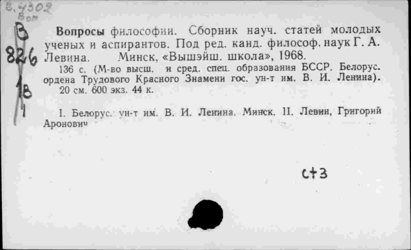 ﻿Вопросы философии. Сборник науч, статей молодых ученых и аспирантов. Под ред. канд. философ, наук Г. А. Левина. Минск, «Вышэйш. школа», 1968.
136 с. (М-во высш, и сред. спец, образования БССР, ордена Трудового Красного Знамени гос. ун-т им. В. И.
20 см. 600 экз. 44 к.
Белорус.
Ленина).
I. Белорус, ун-т им. В. И. Ленина. Минск. II. Левин, Аронович
Григорий
